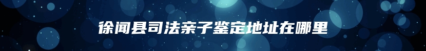 徐闻县司法亲子鉴定地址在哪里