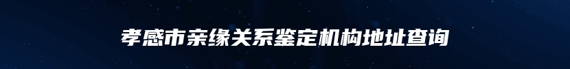 孝感市亲缘关系鉴定机构地址查询