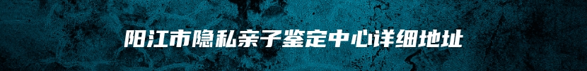 阳江市隐私亲子鉴定中心详细地址