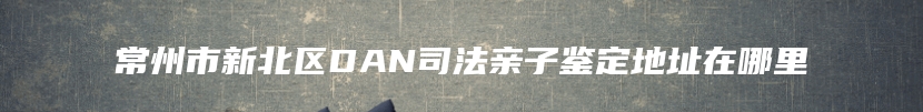 常州市新北区DAN司法亲子鉴定地址在哪里