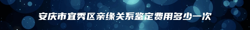 安庆市宜秀区亲缘关系鉴定费用多少一次