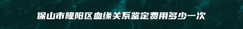 保山市隆阳区血缘关系鉴定费用多少一次