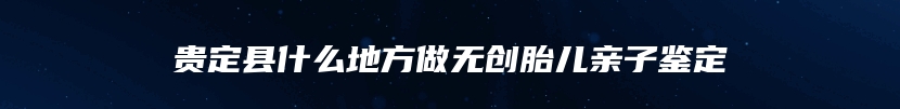 贵定县什么地方做无创胎儿亲子鉴定