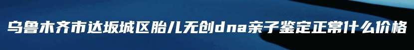 乌鲁木齐市达坂城区胎儿无创dna亲子鉴定正常什么价格