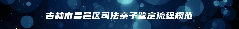 吉林市昌邑区司法亲子鉴定流程规范