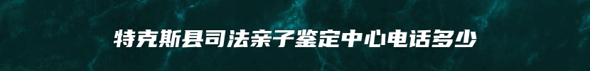 特克斯县司法亲子鉴定中心电话多少