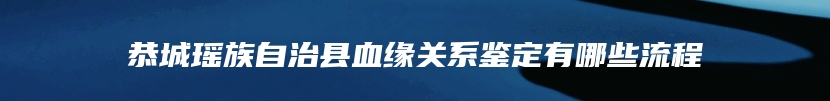 恭城瑶族自治县血缘关系鉴定有哪些流程