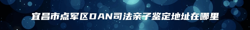 宜昌市点军区DAN司法亲子鉴定地址在哪里