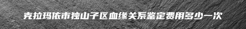 克拉玛依市独山子区血缘关系鉴定费用多少一次