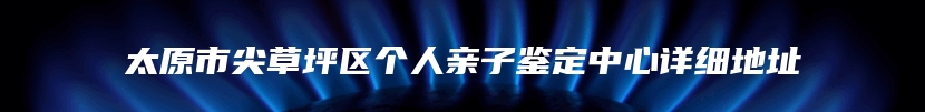 太原市尖草坪区个人亲子鉴定中心详细地址