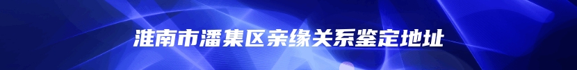 淮南市潘集区亲缘关系鉴定地址