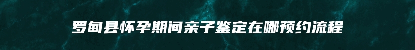 罗甸县怀孕期间亲子鉴定在哪预约流程