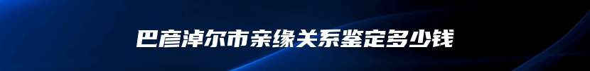 巴彦淖尔市亲缘关系鉴定多少钱