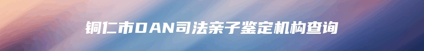 铜仁市DAN司法亲子鉴定机构查询