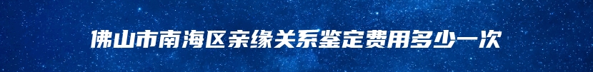 佛山市南海区亲缘关系鉴定费用多少一次