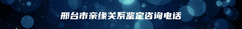 邢台市亲缘关系鉴定咨询电话