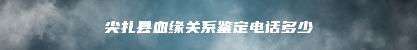 尖扎县血缘关系鉴定电话多少