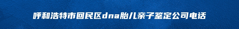 呼和浩特市回民区dna胎儿亲子鉴定公司电话