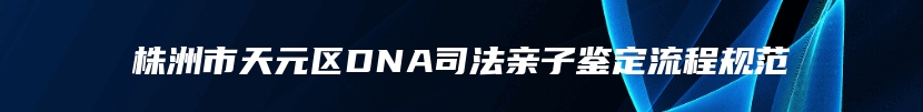 株洲市天元区DNA司法亲子鉴定流程规范