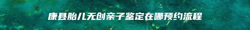康县胎儿无创亲子鉴定在哪预约流程