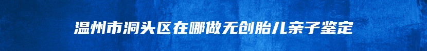 温州市洞头区在哪做无创胎儿亲子鉴定