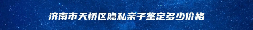 济南市天桥区隐私亲子鉴定多少价格