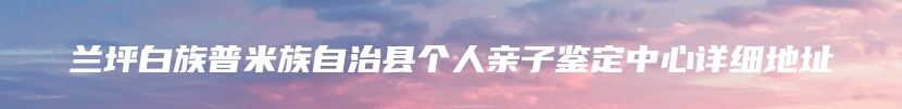 兰坪白族普米族自治县个人亲子鉴定中心详细地址