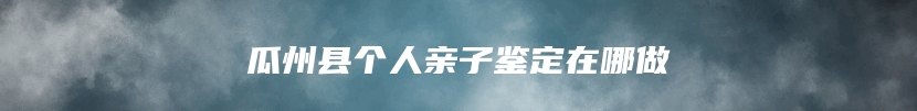 瓜州县个人亲子鉴定在哪做