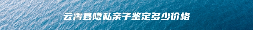 云霄县隐私亲子鉴定多少价格