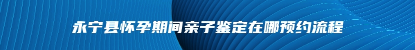 永宁县怀孕期间亲子鉴定在哪预约流程