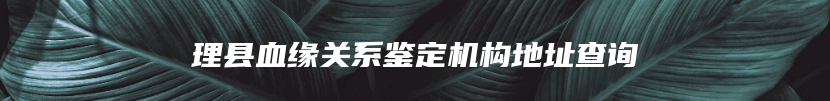 理县血缘关系鉴定机构地址查询