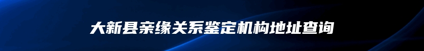 大新县亲缘关系鉴定机构地址查询