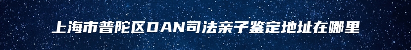 上海市普陀区DAN司法亲子鉴定地址在哪里