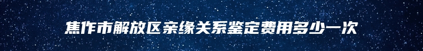 焦作市解放区亲缘关系鉴定费用多少一次