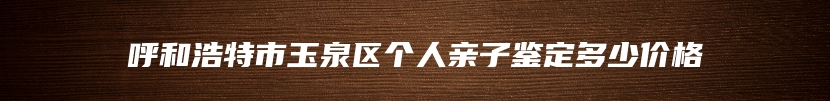 呼和浩特市玉泉区个人亲子鉴定多少价格