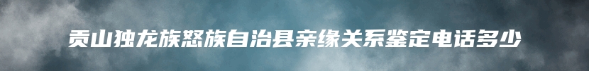 贡山独龙族怒族自治县亲缘关系鉴定电话多少