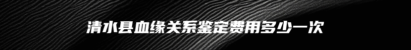 清水县血缘关系鉴定费用多少一次