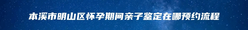 本溪市明山区怀孕期间亲子鉴定在哪预约流程