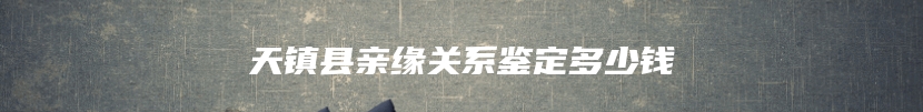 天镇县亲缘关系鉴定多少钱