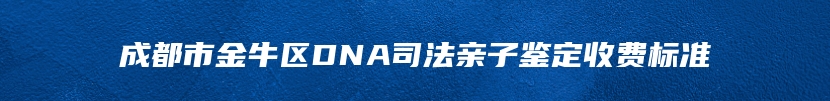 成都市金牛区DNA司法亲子鉴定收费标准
