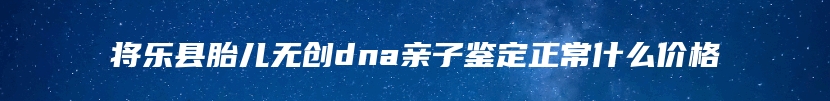 将乐县胎儿无创dna亲子鉴定正常什么价格