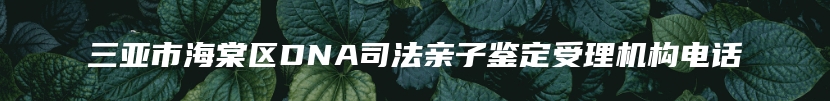 三亚市海棠区DNA司法亲子鉴定受理机构电话