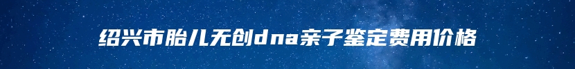 绍兴市胎儿无创dna亲子鉴定费用价格