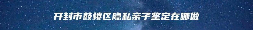 开封市鼓楼区隐私亲子鉴定在哪做
