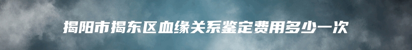 揭阳市揭东区血缘关系鉴定费用多少一次