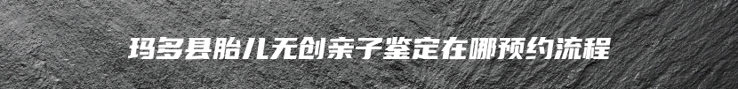 玛多县胎儿无创亲子鉴定在哪预约流程