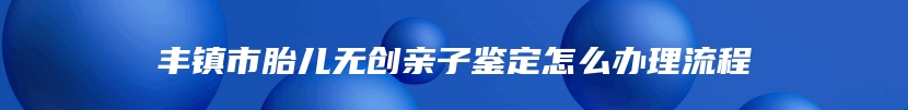 丰镇市胎儿无创亲子鉴定怎么办理流程