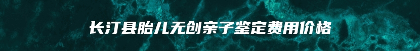 长汀县胎儿无创亲子鉴定费用价格