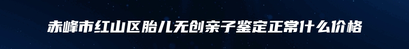 赤峰市红山区胎儿无创亲子鉴定正常什么价格