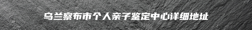 乌兰察布市个人亲子鉴定中心详细地址